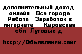 дополнительный доход  онлайн - Все города Работа » Заработок в интернете   . Кировская обл.,Луговые д.